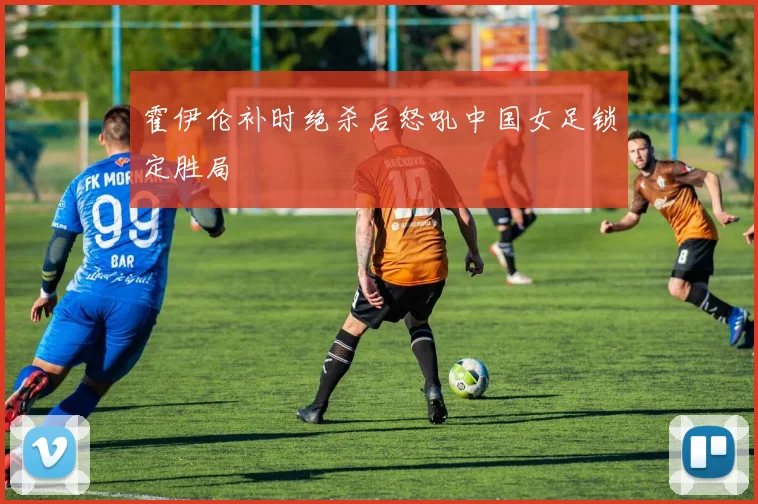 霍伊伦补时绝杀后怒吼中国女足锁定胜局