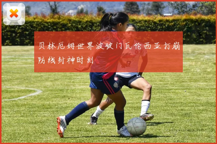 贝林厄姆世界波破门瓦伦西亚打崩防线封神时刻