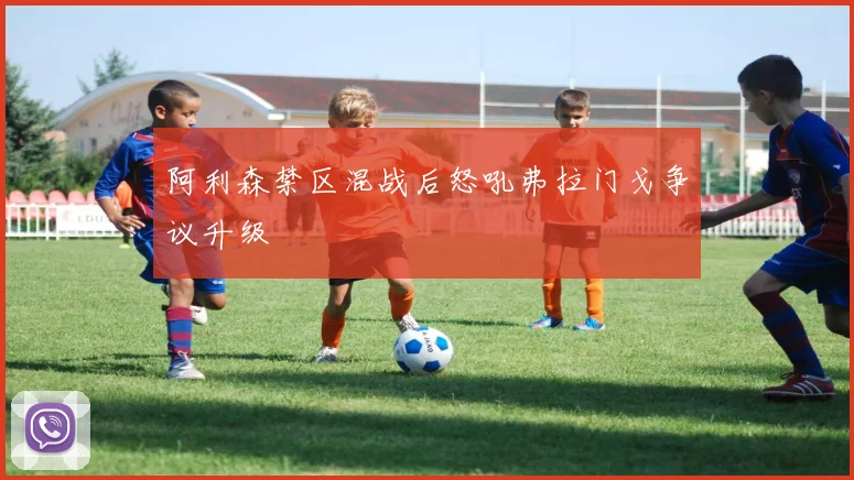 阿利森禁区混战后怒吼弗拉门戈争议升级