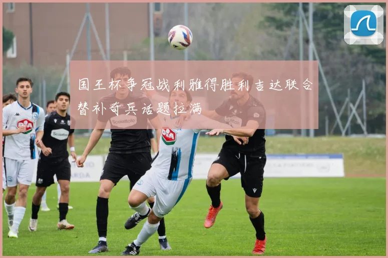国王杯争冠战利雅得胜利吉达联合替补奇兵话题拉满