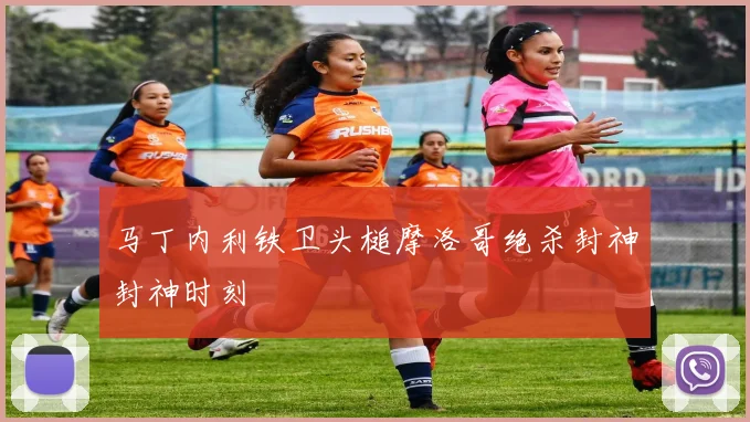 马丁内利铁卫头槌摩洛哥绝杀封神封神时刻