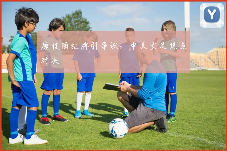 唐佳丽红牌引争议，中美女足焦点对决