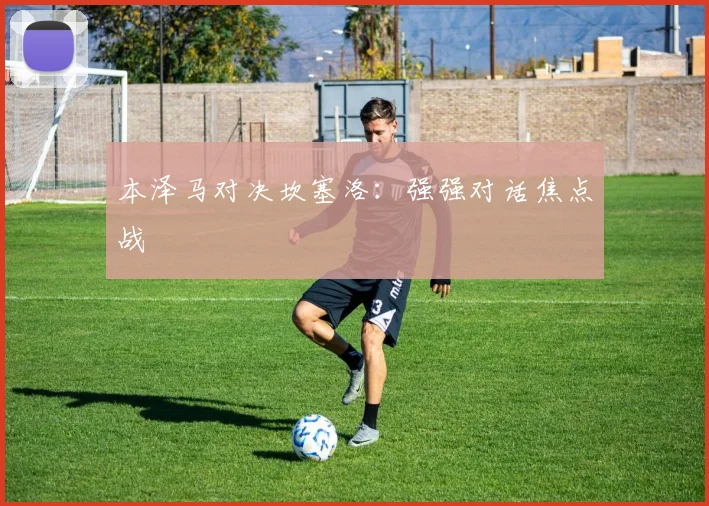 本泽马对决坎塞洛：强强对话焦点战