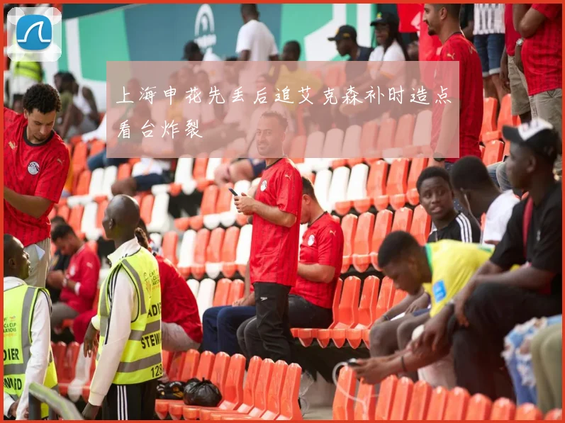 上海申花先丢后追艾克森补时造点看台炸裂
