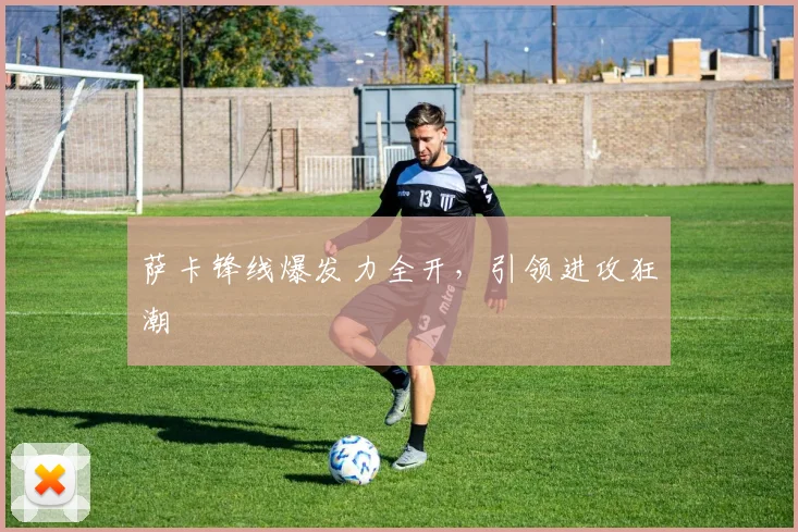 萨卡锋线爆发力全开，引领进攻狂潮