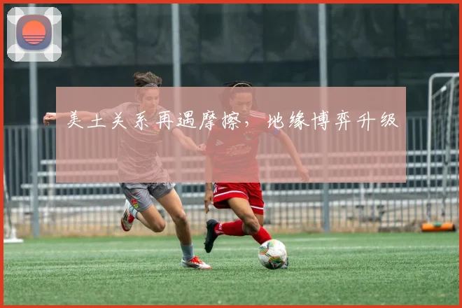 美土关系再遇摩擦，地缘博弈升级