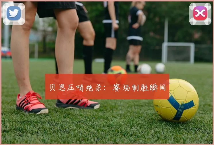 贝恩压哨绝杀：赛场制胜瞬间