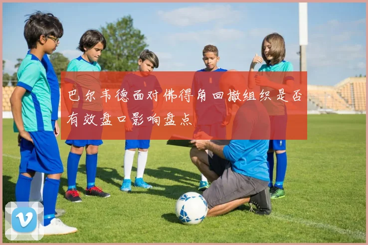 巴尔韦德面对佛得角回撤组织是否有效盘口影响盘点