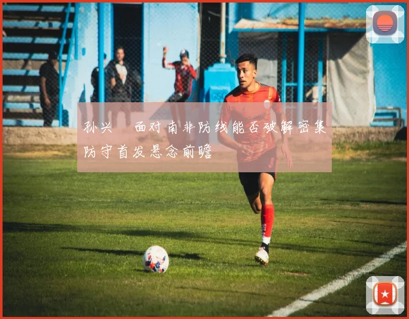 孙兴慜面对南非防线能否破解密集防守首发悬念前瞻