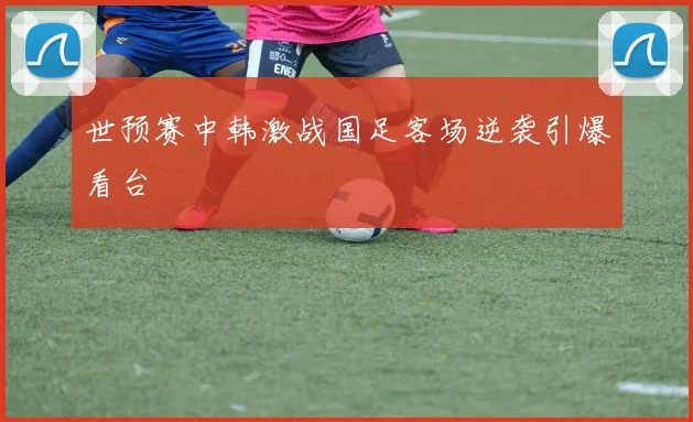 世预赛中韩激战国足客场逆袭引爆看台