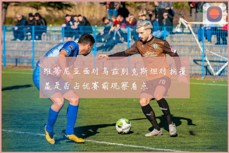 维蒂尼亚面对乌兹别克斯坦对抗覆盖是否占优赛前观察看点
