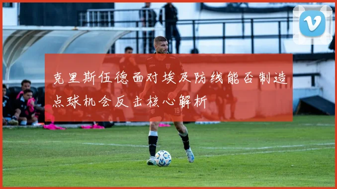 克里斯伍德面对埃及防线能否制造点球机会反击核心解析