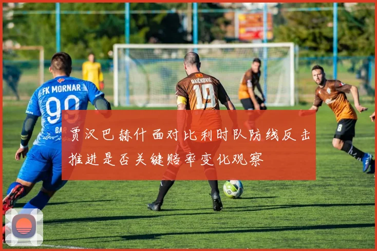 贾汉巴赫什面对比利时队防线反击推进是否关键赔率变化观察