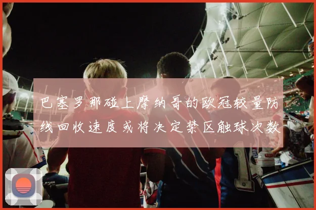巴塞罗那碰上摩纳哥的欧冠较量防线回收速度或将决定禁区触球次数