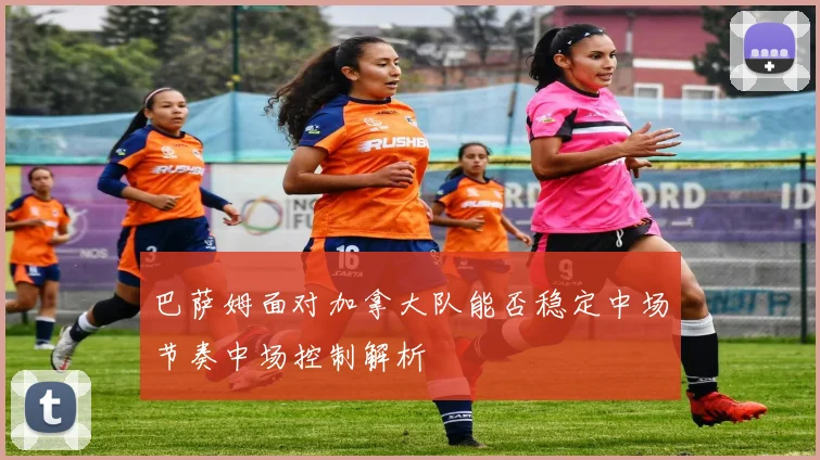 巴萨姆面对加拿大队能否稳定中场节奏中场控制解析