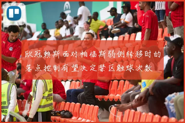 欧冠赖斯面对帕福斯弱侧转移时的落点控制有望决定禁区触球次数