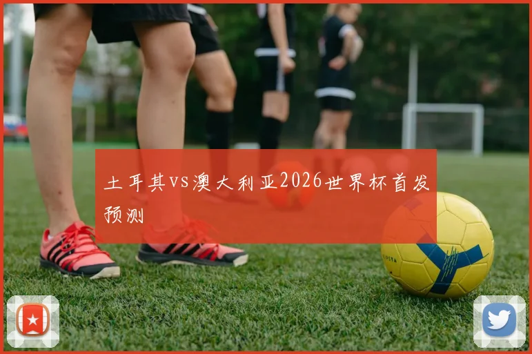 土耳其vs澳大利亚2026世界杯首发预测