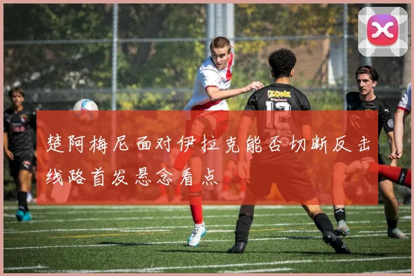 楚阿梅尼面对伊拉克能否切断反击线路首发悬念看点