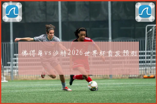 佛得角vs沙特2026世界杯首发预测