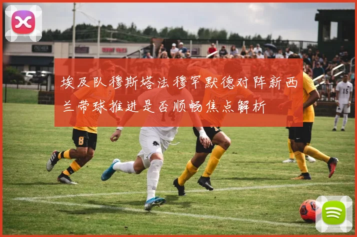 埃及队穆斯塔法穆罕默德对阵新西兰带球推进是否顺畅焦点解析