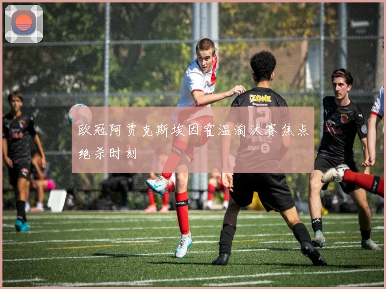欧冠阿贾克斯埃因霍温淘汰赛焦点绝杀时刻