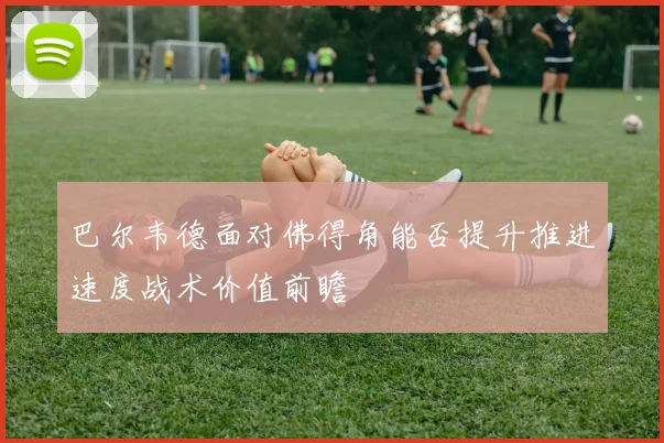 巴尔韦德面对佛得角能否提升推进速度战术价值前瞻