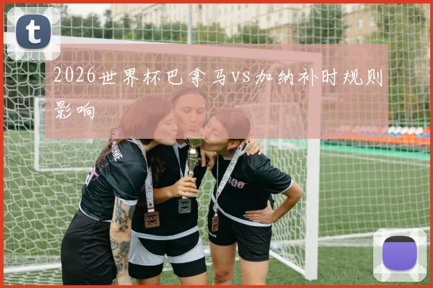 2026世界杯巴拿马vs加纳补时规则影响