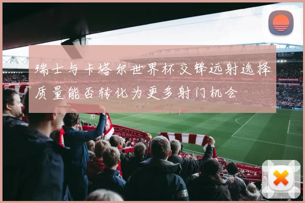 瑞士与卡塔尔世界杯交锋远射选择质量能否转化为更多射门机会
