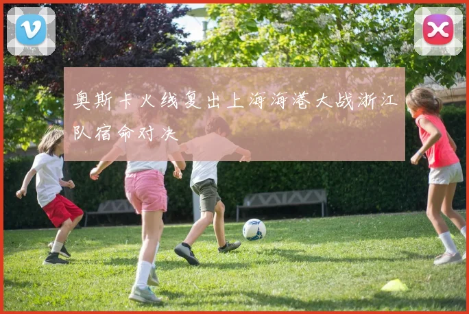 奥斯卡火线复出上海海港大战浙江队宿命对决