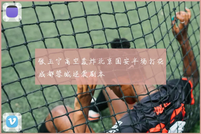 张玉宁高空轰炸北京国安半场打花成都蓉城逆袭剧本