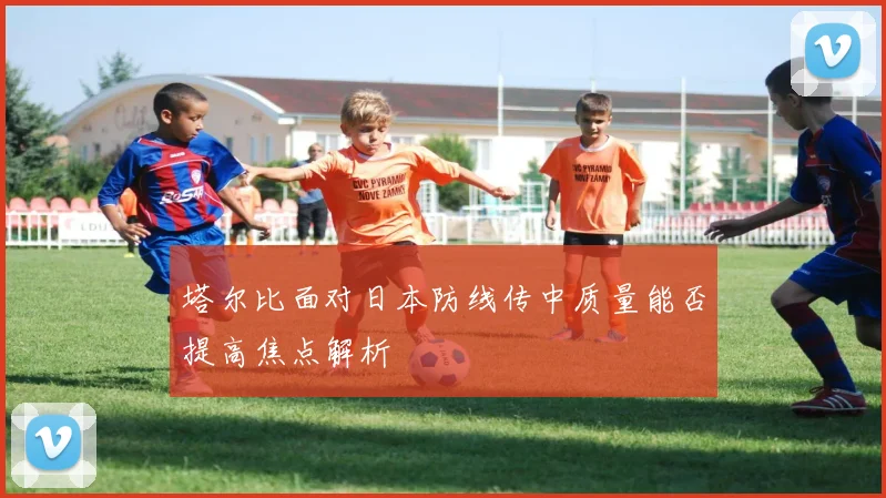塔尔比面对日本防线传中质量能否提高焦点解析