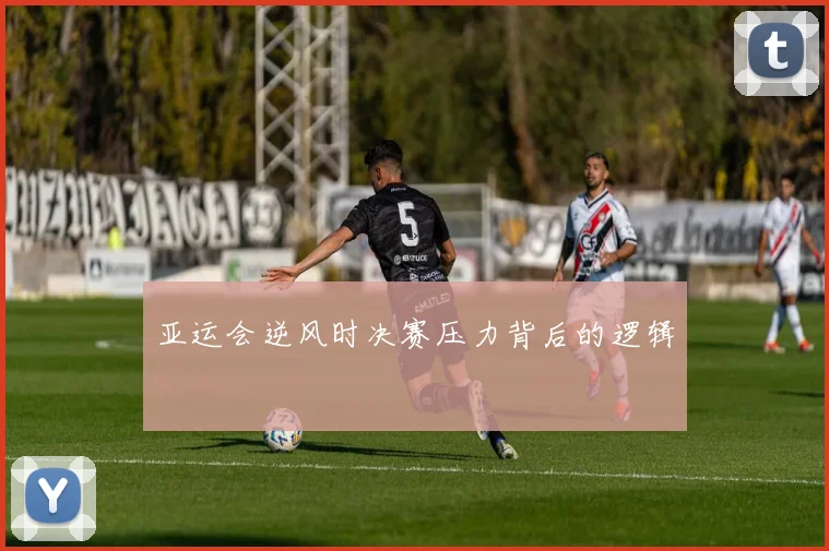 亚运会逆风时决赛压力背后的逻辑