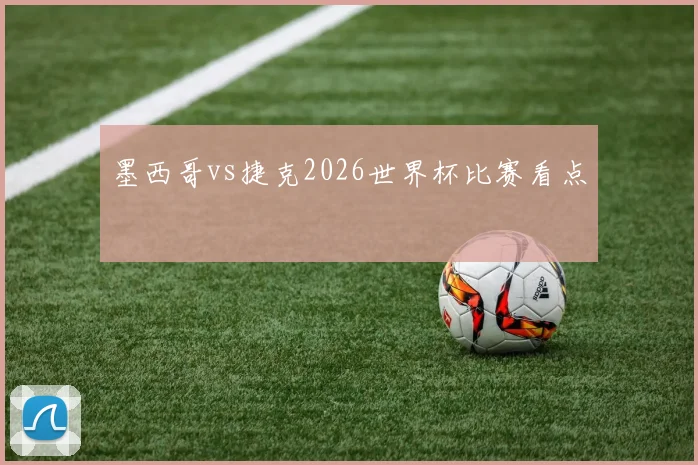 墨西哥vs捷克2026世界杯比赛看点