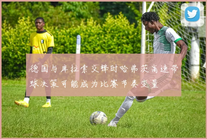 德国与库拉索交锋时哈弗茨高速带球决策可能成为比赛节奏变量