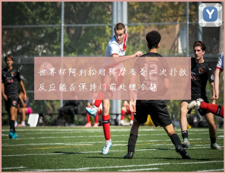 世界杯阿利松对阵摩洛哥二次扑救反应能否保持门前处理冷静