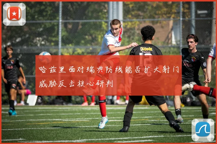 哈兹里面对瑞典防线能否扩大射门威胁反击核心研判