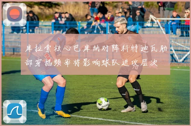 库拉索核心巴库纳对阵科特迪瓦肋部穿插频率将影响球队进攻层次