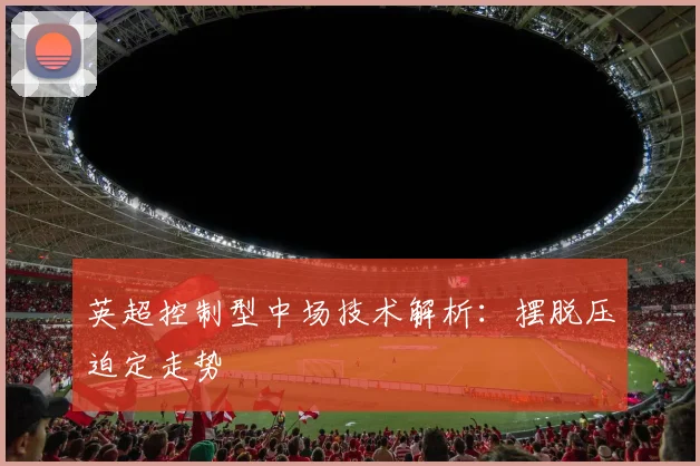 英超控制型中场技术解析：摆脱压迫定走势