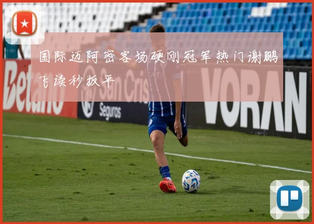 国际迈阿密客场硬刚冠军热门谢鹏飞读秒扳平