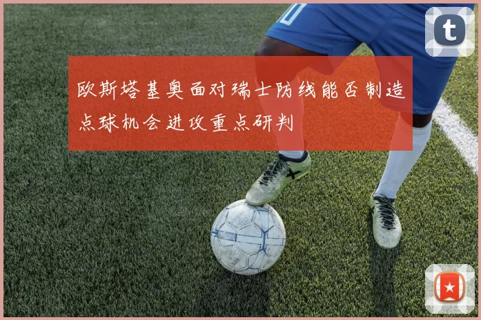 欧斯塔基奥面对瑞士防线能否制造点球机会进攻重点研判