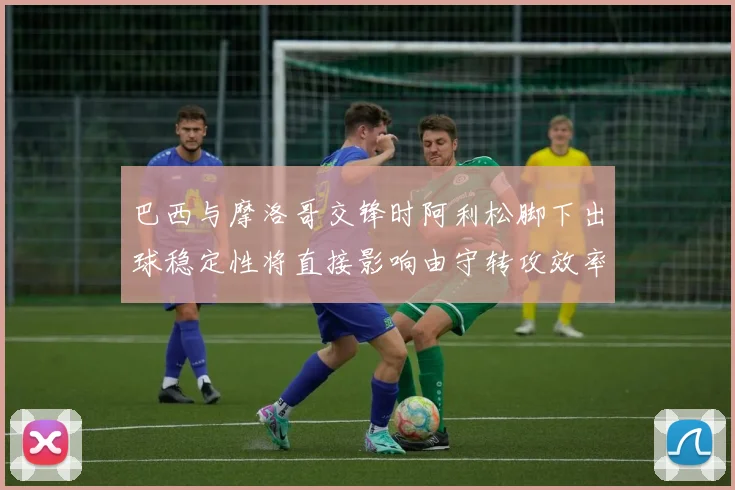 巴西与摩洛哥交锋时阿利松脚下出球稳定性将直接影响由守转攻效率