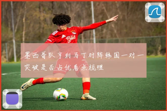 墨西哥队亨利马丁对阵韩国一对一突破是否占优看点梳理