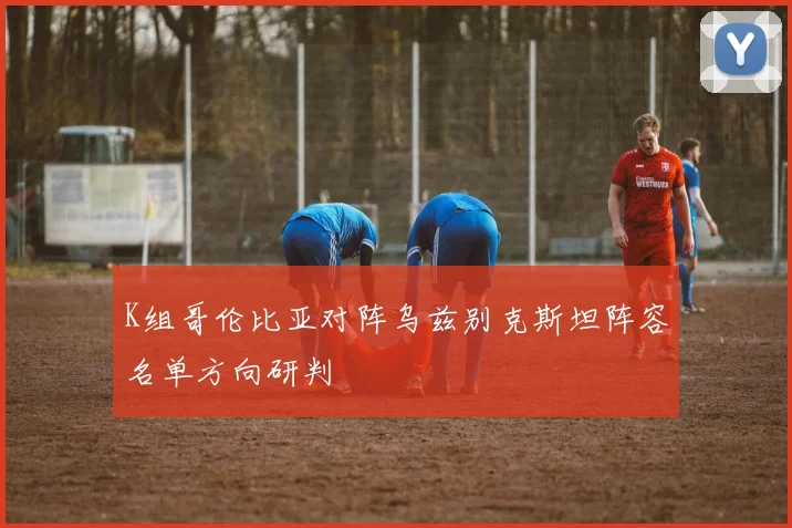 K组哥伦比亚对阵乌兹别克斯坦阵容名单方向研判