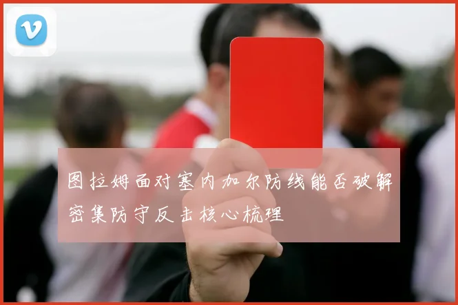 图拉姆面对塞内加尔防线能否破解密集防守反击核心梳理
