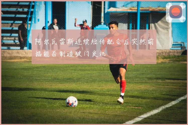 阿尔瓦雷斯连续短传配合后突然前插能否制造破门良机