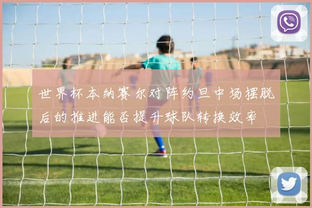 世界杯本纳赛尔对阵约旦中场摆脱后的推进能否提升球队转换效率